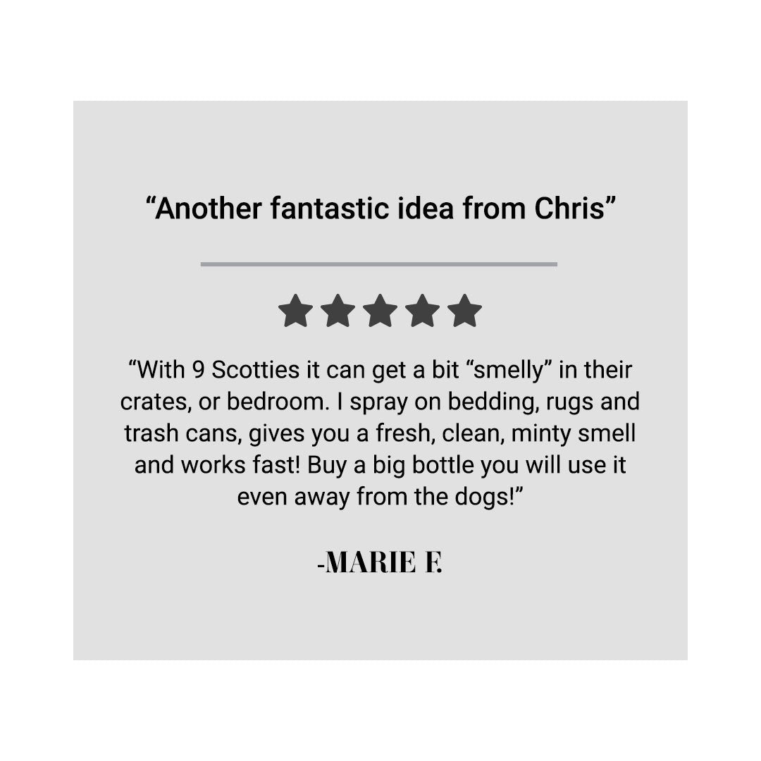 "Another fantastic idea from Chris" "With 9 Scotties it can get a bit "smelly" in their crates, or bedroom. I spray on bedding, rugs, and trash cans, gives you a fresh, clean, minty smell and works fast! Buy a big bottle you will use it even away from the dogs!" - Marie F.