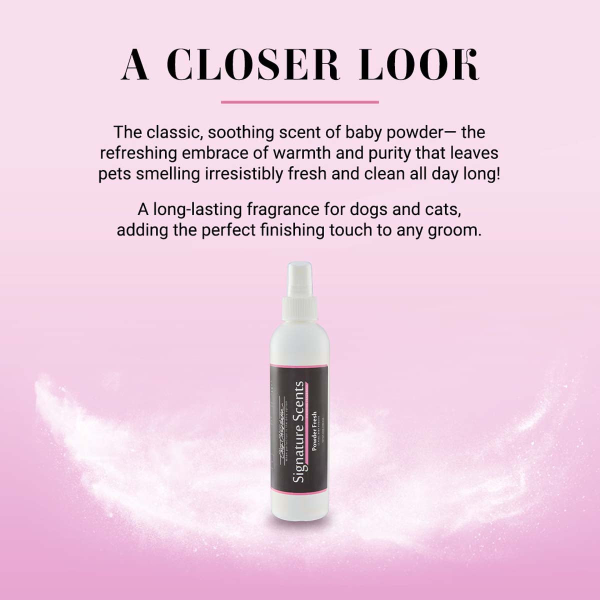 A closer look at Powder Fresh: The classic, soothing scent of baby pwoder - the refreshing embrace of warmth and purity that leaves pet smelling irresistibly fresh and clean all day long! A long-lasting fragrance for dogs and cats, adding the perfect finishing touch to any groom.