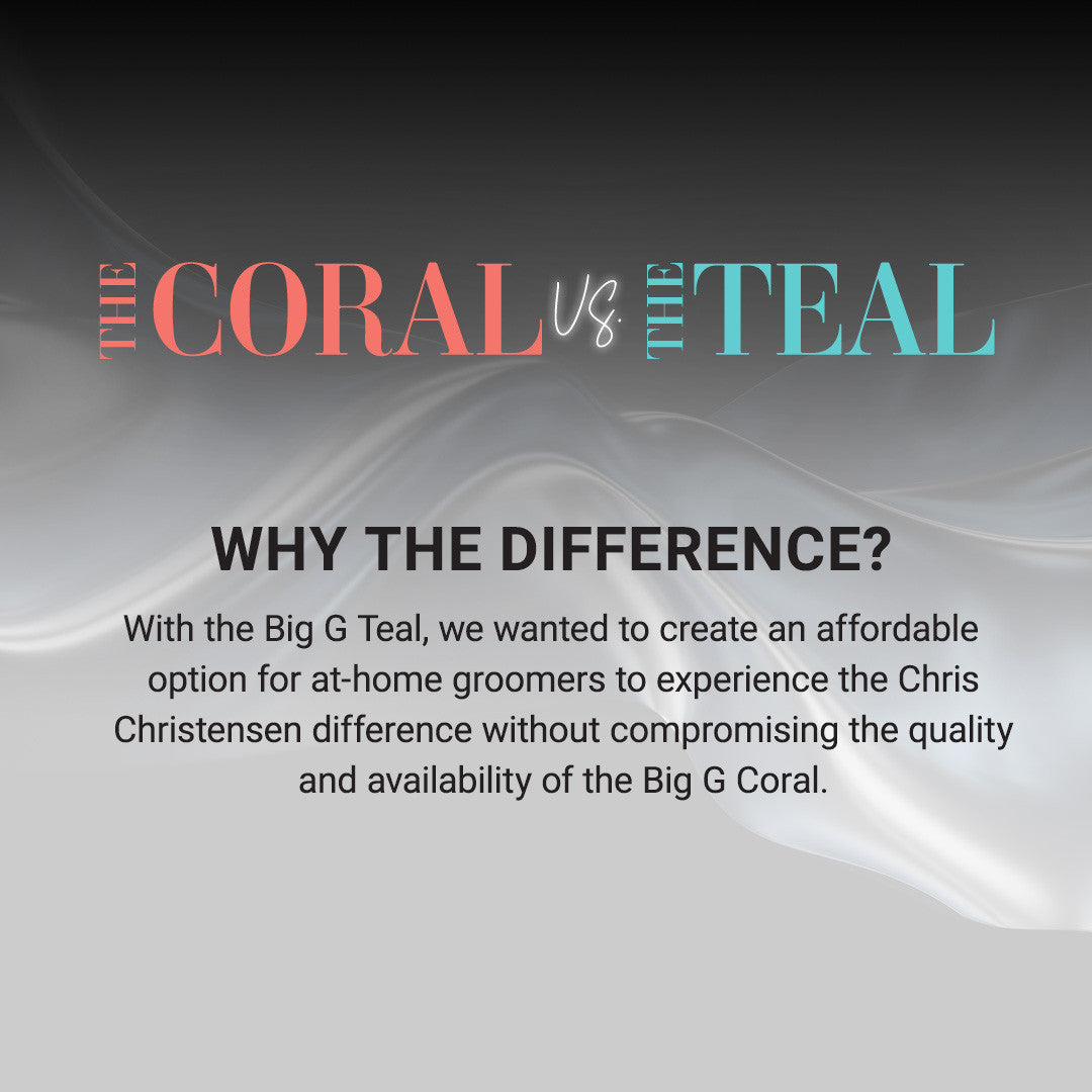 The Coral vs. The Teal: Why the difference? With the Big G Teal, we wanted to create an affordable option for at-home groomers to experience the Chris Christensen difference without compromising the quality and availability of the Big G Coral. 