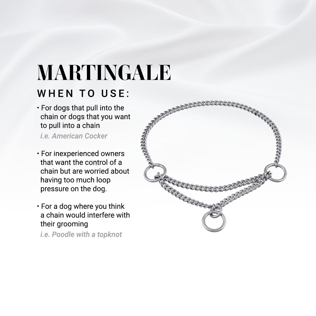 When to use a Chris Christensen Martingale Show Collar: For dogs that pull into the chain or dogs that you want to pull into a chain i.e. American Cocker. For inexperienced owners that want the control of a chain but are worried about having too much loop pressure on the dog. For a dog where you think a chain would interfere with their grooming i.e. Poodle with a topknot